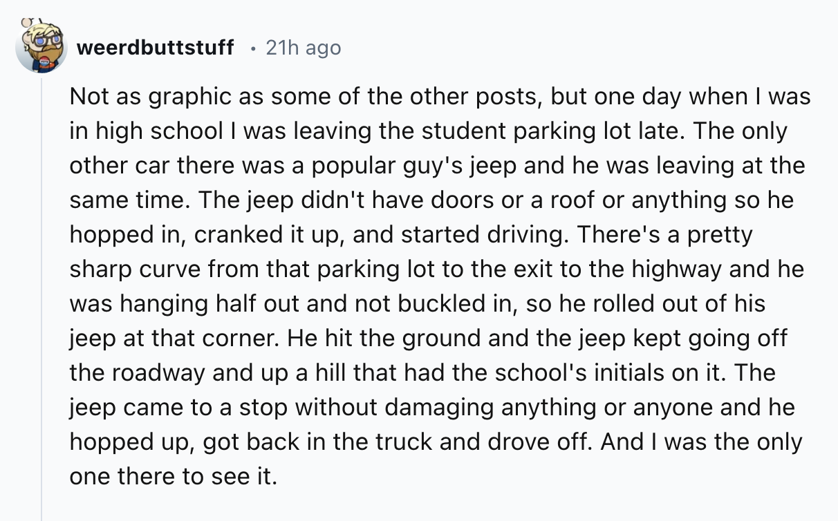 number - weerdbuttstuff 21h ago Not as graphic as some of the other posts, but one day when I was in high school I was leaving the student parking lot late. The only other car there was a popular guy's jeep and he was leaving at the same time. The jeep di